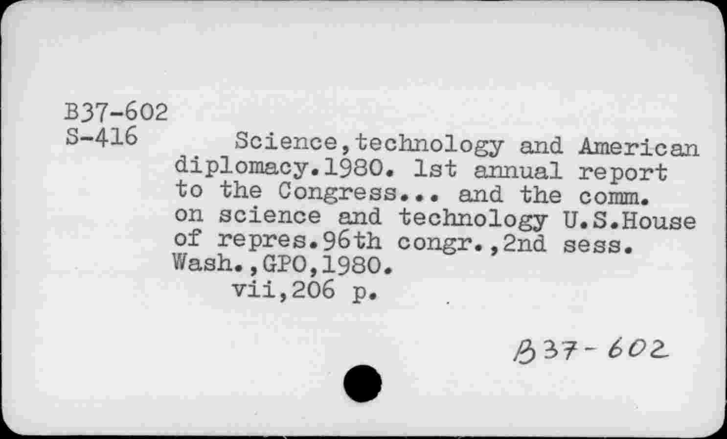 ﻿B37-6O2
S-416	. Science,technology and American
diplomacy.1980. 1st annual report to the Congress... and the comm, on science and technology U.S.House of repres.96th congr.,2nd sess. Wash.,GPO,1980.
vii,206 p.
#37~ 6OZ.